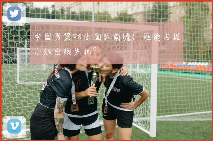 中国男篮vs法国队前瞻：谁能占据小组出线先机？