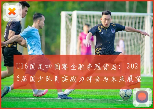 U16国足四国赛全胜夺冠背后：2026届国少队真实战力评分与未来展望