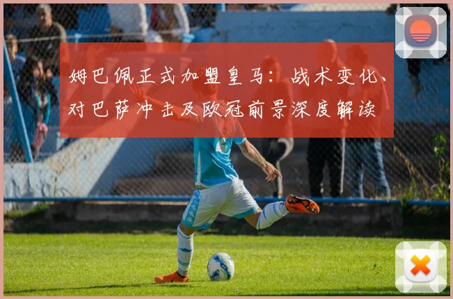 姆巴佩正式加盟皇马:战术变化、对巴萨冲击及欧冠前景深度解读