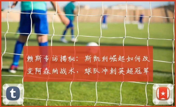 赖斯专访揭秘:斯凯利崛起如何改变阿森纳战术,球队冲刺英超冠军的三大关键