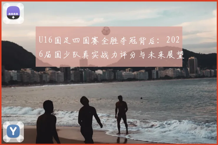 U16国足四国赛全胜夺冠背后:2026届国少队真实战力评分与未来展望