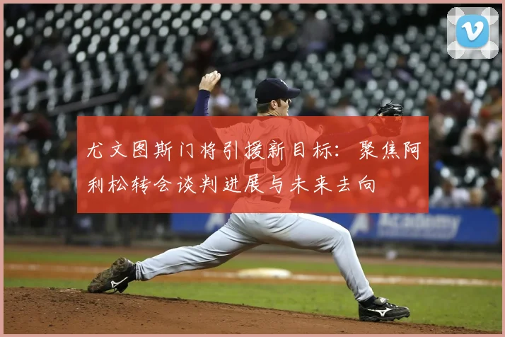 尤文图斯门将引援新目标:聚焦阿利松转会谈判进展与未来去向