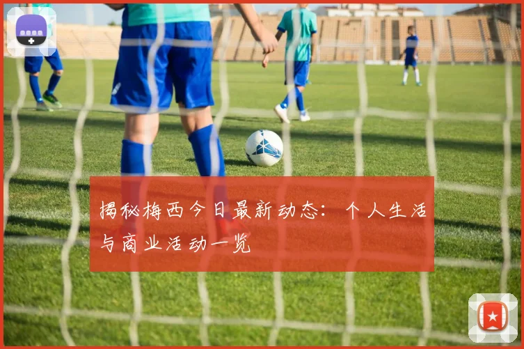 揭秘梅西今日最新动态：个人生活与商业活动一览