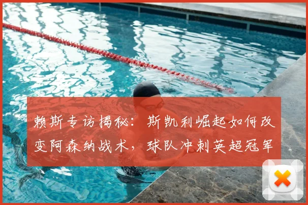 赖斯专访揭秘:斯凯利崛起如何改变阿森纳战术,球队冲刺英超冠军的三大关键