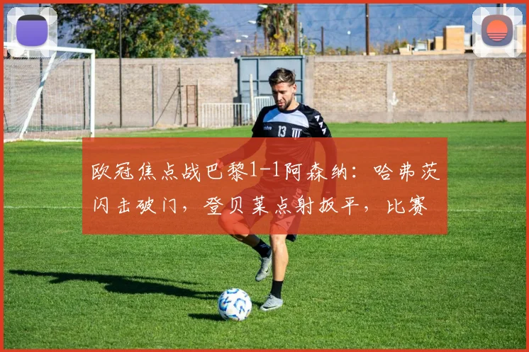 欧冠焦点战巴黎1-1阿森纳：哈弗茨闪击破门，登贝莱点射扳平，比赛回放与战术解析