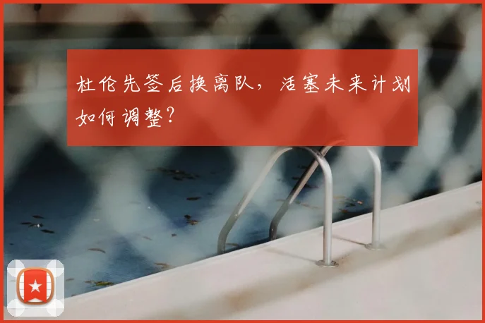 杜伦先签后换离队，活塞未来计划如何调整？
