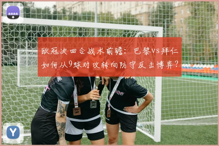 欧冠次回合战术前瞻：巴黎vs拜仁如何从9球对攻转向防守反击博弈？