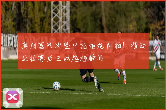 奥利塞两次竖中指拒绝自拍！穆西亚拉赛后互动尴尬瞬间