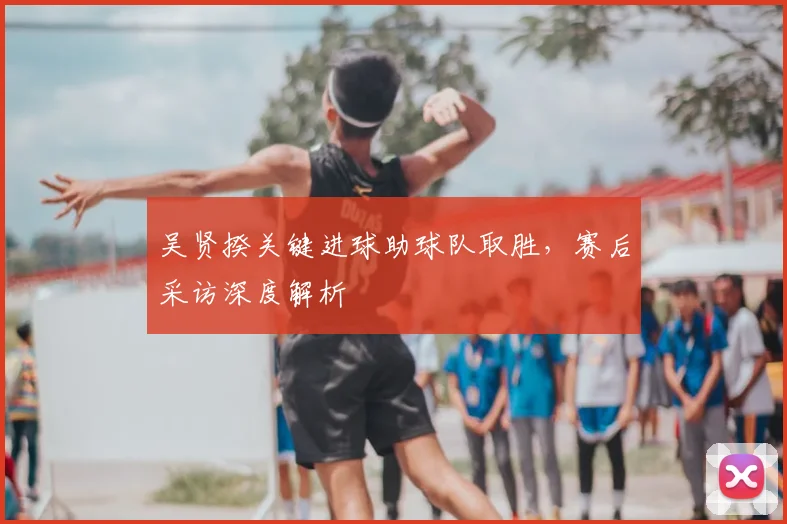 吴贤揆关键进球助球队取胜，赛后采访深度解析