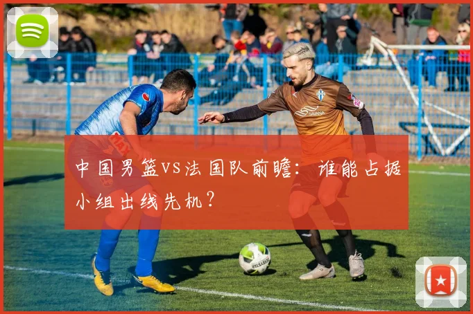 中国男篮vs法国队前瞻:谁能占据小组出线先机?