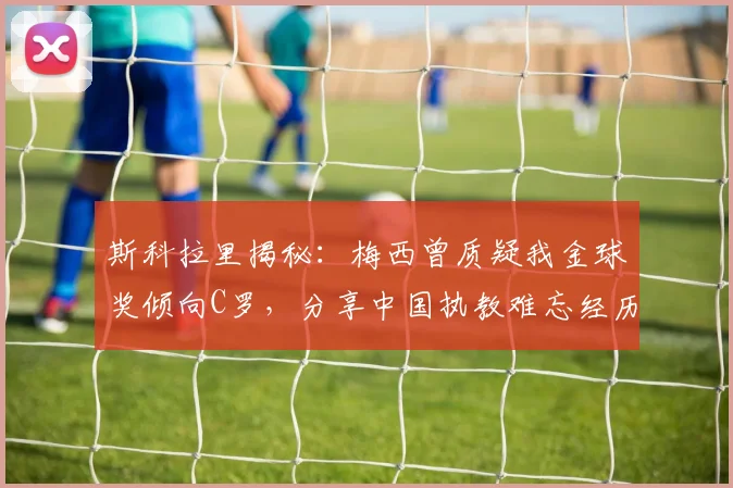 斯科拉里揭秘：梅西曾质疑我金球奖倾向C罗，分享中国执教难忘经历